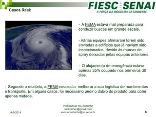 Prof Samuel R.L.Sobrinho
ssobrinhoo@gmail.com
samuel.sobrinho@sc.senai.br
Casos Real:
• A FEMA estava mal preparada para
conduzir buscas em grande escala.
• Várias equipes afirmaram terem sido
enviadas a edifícios que já haviam sido
inspecionados, devido às marcas de
spray deixadas pelas equipas anteriores.
• O alojamento de emergência estava
apenas 35% ocupado nos primeiros 30
dias.
• Segundo o relatório, a FEMA necessita melhorar a sua logística de mantimentos
e transporte. Em alguns casos, foi necessário pedir o dobro do produto para obter
apenas metade.
14/5/2014 6
 