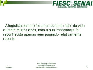 Prof Samuel R.L.Sobrinho
ssobrinhoo@gmail.com
samuel.sobrinho@sc.senai.br
A logística sempre foi um importante fator da vida
durante muitos anos, mas a sua importância foi
reconhecida apenas num passado relativamente
recente.
14/5/2014 7
 