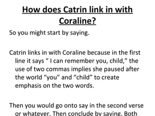 How does Catrin link in with
Coraline?
So you might start by saying.
Catrin links in with Coraline because in the first
line it says “ I can remember you, child,” the
use of two commas implies she paused after
the world “you” and “child” to create
emphasis on the two words.
Then you would go onto say in the second verse
or whatever. Then conclude by saying. Both
 