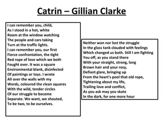 Catrin – Gillian Clarke
I can remember you, child,
As I stood in a hot, white
Room at the window watching
The people and cars taking
Turn at the traffic lights.
I can remember you, our first
Fierce confrontation, the tight
Red rope of love which we both
Fought over. It was a square
Environmental blank, disinfected
Of paintings or toys. I wrote
All over the walls with my
Words, coloured the clean squares
With the wild, tender circles
Of our struggle to become
Separate. We want, we shouted,
To be two, to be ourselves.
Neither won nor lost the struggle
In the glass tank clouded with feelings
Which changed us both. Still I am fighting
You off, as you stand there
With your straight, strong, long
Brown hair and your rosy,
Defiant glare, bringing up
From the heart's pool that old rope,
Tightening about my life,
Trailing love and conflict,
As you ask may you skate
In the dark, for one more hour
 