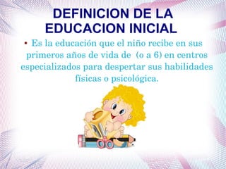 DEFINICION DE LA
EDUCACION INICIAL
● Es la educación que el niño recibe en sus 
primeros años de vida de  (o a 6) en centros 
especializados para despertar sus habilidades 
físicas o psicológica.
 