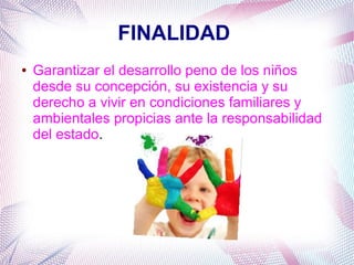 FINALIDAD
● Garantizar el desarrollo peno de los niños
desde su concepción, su existencia y su
derecho a vivir en condiciones familiares y
ambientales propicias ante la responsabilidad
del estado.
 