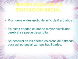 IMPORTANCIA DE LA
EDUCACIÓN INICIAL
● Promueve el desarrollo del niño de 0 a 6 años .
● En estas edades es donde mayor plasticidad
cerebral se puede desarrollar.
● Se desarrollan las diferentes áreas de estresas
para así potencial izar sus habilidades.
 