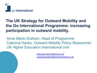 Anne Marie Graham, Head of Programme
Catriona Hanks, Outward Mobility Policy Researcher
UK Higher Education International Unit
The UK Strategy for Outward Mobility and
the Go International Programme: increasing
participation in outward mobility.
www.go.international.ac.uk
outwardmobility@international.ac.uk
 