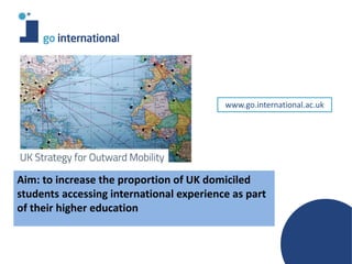Aim: to increase the proportion of UK domiciled
students accessing international experience as part
of their higher education
www.go.international.ac.uk
 