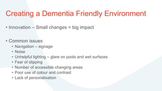 Creating a Dementia Friendly Environment
• Innovation – Small changes = big impact
• Common issues
• Navigation – signage
• Noise
• Unhelpful lighting – glare on pools and wet surfaces
• Fear of slipping
• Number of accessible changing areas
• Poor use of colour and contrast
• Lack of personalisation
 