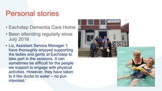 Personal stories
• Eachstep Dementia Care Home
• Been attending regularly since
July 2016
• Liz, Assistant Service Manager ‘I
have thoroughly enjoyed supporting
the ladies and gents at Eachstep to
take part in the sessions. It can
sometimes be difficult for the people
we support to engage with physical
activities. However, they have taken
to it like ducks to water – no pun
intended.’
 