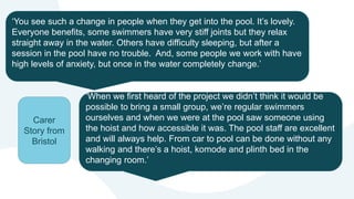 ‘You see such a change in people when they get into the pool. It’s lovely.
Everyone benefits, some swimmers have very stiff joints but they relax
straight away in the water. Others have difficulty sleeping, but after a
session in the pool have no trouble. And, some people we work with have
high levels of anxiety, but once in the water completely change.’
‘When we first heard of the project we didn’t think it would be
possible to bring a small group, we’re regular swimmers
ourselves and when we were at the pool saw someone using
the hoist and how accessible it was. The pool staff are excellent
and will always help. From car to pool can be done without any
walking and there’s a hoist, komode and plinth bed in the
changing room.’
Carer
Story from
Bristol
 