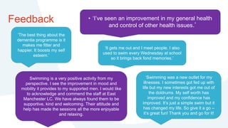 Feedback
‘The best thing about the
dementia programme is it
makes me fitter and
happier. It boosts my self
esteem.’
• ‘I’ve seen an improvement in my general health
and control of other health issues.’
‘It gets me out and I meet people. I also
used to swim every Wednesday at school
so it brings back fond memories.’
Swimming is a very positive activity from my
perspective. I see the improvement in mood and
mobility it provides to my supported men. I would like
to acknowledge and commend the staff at East
Manchester LC. We have always found them to be
supportive, kind and welcoming. Their attitude and
help has made the sessions all the more enjoyable
and relaxing.
‘Swimming was a new outlet for my
illnesses. I sometimes got fed up with
life but my new interests got me out of
the doldrums. My self worth has
improved and my confidence has
improved. It’s just a simple swim but it
has changed my life. So give it a go –
it’s great fun! Thank you and go for it!
 