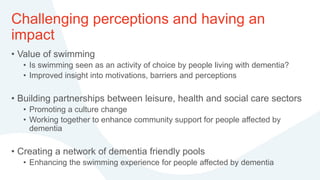 Challenging perceptions and having an
impact
• Value of swimming
• Is swimming seen as an activity of choice by people living with dementia?
• Improved insight into motivations, barriers and perceptions
• Building partnerships between leisure, health and social care sectors
• Promoting a culture change
• Working together to enhance community support for people affected by
dementia
• Creating a network of dementia friendly pools
• Enhancing the swimming experience for people affected by dementia
 