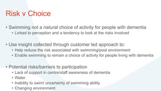 Risk v Choice
• Swimming not a natural choice of activity for people with dementia
• Linked to perception and a tendency to look at the risks involved
• Use insight collected through customer led approach to:
• Help reduce the risk associated with swimming/pool environment
• Enable swimming to remain a choice of activity for people living with dementia
• Potential risks/barriers to participation
• Lack of support in centre/staff awareness of dementia
• Water
• Inability to swim/ uncertainty of swimming ability
• Changing environment
 