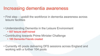 Increasing dementia awareness
• First step – upskill the workforce in dementia awareness across
leisure facilities
• Understanding Dementia in the Leisure Environment
• 557 leisure staff trained
• Contributing towards Prime Minister Challenge
• 185 Dementia Friends created
• Currently 45 pools delivering DFS sessions across England and
working with a further 104 pools
 