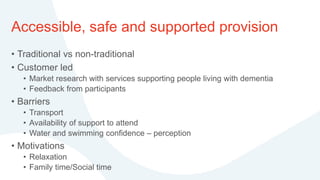 Accessible, safe and supported provision
• Traditional vs non-traditional
• Customer led
• Market research with services supporting people living with dementia
• Feedback from participants
• Barriers
• Transport
• Availability of support to attend
• Water and swimming confidence – perception
• Motivations
• Relaxation
• Family time/Social time
 