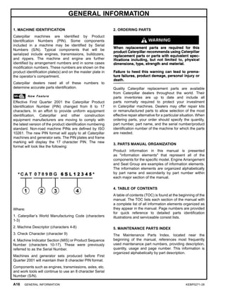 GENERAL INFORMATION
1. MACHINE IDENTIFICATION
Caterpillar machines are identiﬁed by Product
Identiﬁcation Numbers (PIN). Some components
included in a machine may be identiﬁed by Serial
Numbers (S/N). Typical components that will be
serialized include engines, transmissions, bulldozers,
and rippers. The machine and engine are further
identiﬁed by arrangement numbers and in some cases
modiﬁcation numbers. These numbers are shown on the
product identiﬁcation plate(s) and on the master plate in
the operator’s compartment.
Caterpillar dealers need all of these numbers to
determine accurate parts identiﬁcation.
Effective First Quarter 2001 the Caterpillar Product
Identiﬁcation Number (PIN) changed from 8 to 17
characters. In an effort to provide uniform equipment
identiﬁcation, Caterpillar and other construction
equipment manufacturers are moving to comply with
the latest version of the product identiﬁcation numbering
standard. Non-road machine PINs are deﬁned by ISO
10261. The new PIN format will apply to all Caterpillar
machines and generator sets. The PIN plates and frame
marking will display the 17 character PIN. The new
format will look like the following:
Where:
1. Caterpillar’s World Manufacturing Code (characters
1-3)
2. Machine Descriptor (characters 4-8)
3. Check Character (character 9)
4. Machine Indicator Section (MIS) or Product Sequence
Number (characters 10-17). These were previously
referred to as the Serial Number.
Machines and generator sets produced before First
Quarter 2001 will maintain their 8 character PIN format.
Components such as engines, transmissions, axles, etc.
and work tools will continue to use an 8 character Serial
Number (S/N).
2. ORDERING PARTS
Quality Caterpillar replacement parts are available
from Caterpillar dealers throughout the world. Their
parts inventories are up to date and include all
parts normally required to protect your investment
in Caterpillar machines. Dealers may offer repair kits
or remanufactured parts to allow selection of the most
effective repair alternative for a particular situation. When
ordering parts, your order should specify the quantity,
part number, part name, and the serial number/product
identiﬁcation number of the machine for which the parts
are needed.
3. PARTS MANUAL ORGANIZATION
Product information in this manual is presented
as "information elements" that represent all of the
components for the speciﬁc model. Engine Arrangement
and Seat Group are examples of information elements.
The information elements are organized alphabetically
by part name and secondarily by part number within
each major section of the manual.
4. TABLE OF CONTENTS
A table of contents (TOC) is found at the beginning of the
manual. The TOC lists each section of the manual with
a complete list of all information elements organized as
they appear in the manual. Page numbers are provided
for quick reference to detailed parts identiﬁcation
illustrations and serviceable consist lists.
5. MAINTENANCE PARTS INDEX
The Maintenance Parts Index, located near the
beginning of the manual, references most frequently
used maintenance part numbers, providing description,
quantity, usage and page number. This information is
organized alphabetically by part description.
A16 GENERAL INFORMATION KEBP0271-28
 