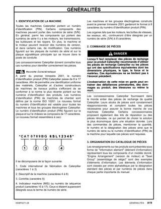 GÉNÉRALITÉS
1. IDENTIFICATION DE LA MACHINE
Toutes les machines Caterpillar portent un numéro
d’identiﬁcation (PIN). Certains composants des
machines peuvent porter des numéros de série (S/N).
En général, parmi les composants qui portent des
numéros de série il y a les moteurs, les transmissions,
les bulldozers et les rippers. En plus, la machine et
le moteur peuvent recevoir des numéros de version,
et dans certains cas, de modiﬁcation. Ces numéros
ﬁgurent sur les plaques de numéro de série et sur la
plaque signalétique principale qui se trouve dans le
poste de conduite.
Les concessionnaires Caterpillar doivent connaître tous
ces numéros pour identiﬁer correctement les pièces.
À partir du premier trimestre 2001, le numéro
d’identiﬁcation produit (PIN) Caterpillar passe de 8 à 17
caractères. Aﬁn de permettre une identiﬁcation uniforme
des matériels, Caterpillar et d’autres constructeurs
de machines de travaux publics s’efforcent de se
conformer à la norme la plus récente portant sur les
numéros d’identiﬁcation des produits. Les numéros
d’identiﬁcation (PIN) de machines de chantier sont
déﬁnis par la norme ISO 10261. Le nouveau format
du numéro d’identiﬁcation est valable pour toutes les
machines et tous les groupes électrogènes Caterpillar.
Le numéro d’identiﬁcation produit (PIN) ﬁgurant sur la
plaque et sur le châssis se composera de 17 caractères.
Le nouveau format ressemblera à ceci:
Il se décomposera de la façon suivante:
1. Code international de fabrication de Caterpillar
(caractères 1 à 3)
2. Descriptif de la machine (caractères 4 à 8)
3. Contrôle (caractère 9)
4. Indicateur machine (MIS) ou numéro de séquence
produit (caractères 10 à 17). Ceux-ci étaient auparavant
désignés sous le terme de numéro de série.
Les machines et les groupes électrogènes construits
avant le premier trimestre 2001 garderont le format à 8
caractères du numéro d’identiﬁcation produit (PIN).
Les organes tels que les moteurs, les boîtes de vitesses,
les essieux, etc., continueront d’être désignés par un
numéro de série (S/N) à 8 caractères.
2. COMMANDE DE PIÈCES
Les concessionnaires Caterpillar fournissent dans
le monde entier des pièces de rechange de qualité
Caterpillar. Leurs stocks de pièces sont constamment
réapprovisionnés et comptent toutes les pièces
nécessaires pour assurer la bonne marche de vos
machines Caterpillar. Certains concessionnaires
proposent également des kits de réparation ou des
pièces rénovées, ce qui permet de choisir la solution
la plus économique dans une situation donnée. Lors
des commandes de pièces, mentionner la quantité,
le numéro et la désignation des pièces ainsi que le
numéro de série ou le numéro d’identiﬁcation (PIN) de
la machine pour laquelle ces pièces sont requises.
3. ORGANISATION DU CATALOGUE DE PIÈCES
Les renseignements sur les produits sont présentés sous
forme de "Information element" (élément d’information)
représentant tous les composants d’un modèle donné.
"Engine Arrangement" (version de moteur) et "Seat
Group" (assemblage de siège)" sont des exemples
d’éléments d’information. Les éléments d’information
sont classés par ordre alphabétique par la désignation
standard des pièces et par numéros de pièces dans
chaque partie importante du manuel.
KEBP0271-28 GÉNÉRALITÉS A19
 