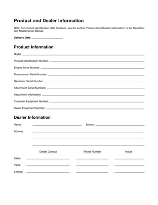 Product and Dealer Information
Note: For product identiﬁcation plate locations, see the section “Product Identiﬁcation Information” in the Operation
and Maintenance Manual.
Delivery Date:
Product Information
Model:
Product Identiﬁcation Number:
Engine Serial Number:
Transmission Serial Number:
Generator Serial Number:
Attachment Serial Numbers:
Attachment Information:
Customer Equipment Number:
Dealer Equipment Number:
Dealer Information
Name: Branch:
Address:
Dealer Contact Phone Number Hours
Sales:
Parts:
Service:
 