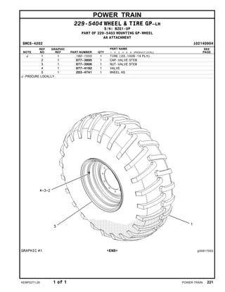 POWER TRAIN
229-5404 WHEEL & TIRE GP–LH
S/N: BZG1-UP
PART OF 229-5403 MOUNTING GP-WHEEL
AN ATTACHMENT
SMCS-4202 i02140904
NOTE
REF
NO
GRAPHIC
REF PART NUMBER QTY
PART NAME
1 2 3 4 5 6 (PRODUCT LEVEL)
SEE
PAGE
J 1 1 180-1555 1 TIRE (23.1X26-14 PLY)
2 1 077-3895 1 CAP-VALVE STEM
3 1 077-3906 1 NUT-VALVE STEM
4 1 077-4192 1 VALVE
5 1 203-4741 1 WHEEL AS
J-PROCURE LOCALLY
GRAPHIC #1 <END> g00917055
KEBP0271-28 1 of 1 POWER TRAIN 221
 