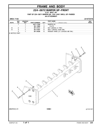FRAME AND BODY
224-0872 BUMPER GP-FRONT
S/N: BZE1-UP
PART OF 224-0871 BUMPER AR, 234-3461 SHELL GP-PADDED
AN ATTACHMENT
SMCS-7156 i01972578
NOTE
REF
NO
GRAPHIC
REF PART NUMBER QTY
PART NAME
1 2 3 4 5 6 (PRODUCT LEVEL)
SEE
PAGE
1 1 227-1100 1 BUMPER AS
1 8X-1986 3 PLATE
M 2 1 8T-4131 8 NUT (M20X2.5-THD)
M 3 1 8T-4187 8 BOLT (M20X2.5X80-MM)
4 1 8T-5439 8 WASHER-HARD (21.5X45X6-MM THK)
M-METRIC PART
GRAPHIC #1 <END> g01001397
KEBP0271-28 1 of 1 FRAME AND BODY 225
 