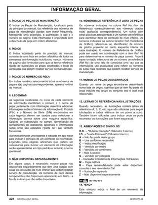 INFORMAÇÃO GERAL
5. ÍNDICE DE PEÇAS DE MANUTENÇÃO
O Índice de Peças de Manutenção, localizado perto
do princípio do manual, faz referência aos números de
peça de manutenção usados com maior frequência,
fornecendo uma descrição, a quantidade, o uso e o
número de página. Esta informação é organizada com
a descrição da peça em ordem alfabética.
6. ÍNDICE
O Índice localizado perto do princípio do manual,
consiste de uma lista em ordem alfabética de todos os
elementos de informação incluídos no manual. Números
de página são fornecidos para que se tenha referência
rápida de ilustrações de peças detalhadas e listas de
conteúdos que podem receber serviço de manutenção.
7. ÍNDICE DE NÚMERO DE PEÇA
Um índice numérico relacionando todos os números de
peça e a(s) página(s) correspondentes, aparece no ﬁnal
do manual.
8. LEGENDAS
As legendas localizadas no início de cada elemento
de informação identiﬁcam o número e o nome de
peça, juntamente com informação descritiva adicional.
Informações sobre o Número de Informação do Produto
(PIN) e o Número de Série (S/N) encontradas em
cada legenda devem ser usadas para selecionar a
informação correta sobre uma máquina especíﬁca.
Opções de substituição no campo, identiﬁcação de
componentes de acessórios opcionais e informações
sobre onde são utilizados ("parte de") são também
fornecidas.
A primeira linha de uma legenda é indicada em tipo maior
para indicar o princípio de um elemento de informação.
Legendas para páginas adicionais que podem ser
necessárias para ilustrar um elemento de informação
serão apresentadas em tipo padrão e incluirão o termo
(continua) .
9. NÃO DISPONÍVEL SEPARADAMENTE
Em alguns casos, é necessário mostrar peças não
disponíveis separadamente que têm uma ligação com
listas de conteúdos de nível inferior que podem receber
serviço de manutenção. Os números de peça destes
componentes não disponíveis aparecerão em itálico , a
ﬁm de indicar que não estão disponíveis.
10. NÙMEROS DE REFERÊNCIA À LISTA DE PEÇAS
Os números indicados na coluna Ref No (No. de
Referência) correspondem-se aos números usados
no(s) gráﬁco(s) correspondente(s). Um suﬁxo com
letras pode ser acrescentado a um número de referência
para identiﬁcar itens de conteúdo de nível inferior. Os
números indicados na coluna Graphic Ref (Referência
de Gráﬁco) referem-se ao identiﬁcador de número
de gráﬁco presente no canto esquerdo inferior de
cada ilustração. O número de Referência de Gráﬁco
pode ser usado em combinação com o item Ref No
para determinar-se o número de peça correto. Poderá
haver omissão intencional de um número de referência
(Ref No) de uma lista de conteúdos uma vez que as
informações são atualizadas para reﬂetir os números
de peça mais recentes que podem receber serviço de
manutenção.
11. NOMES DE PEÇAS DESALINHADOS
Quando um nome de peça encontra-se desalinhado
numa lista de peças, signiﬁca que tal item faz parte do
(está incluído no) grupo ou conjunto sob o qual está
relacionado.
12. LETRAS DE REFERÊNCIA NAS ILUSTRAÇÕES
Quando necessário, as ilustrações contêm letras de
referência (A, B, C, etc.) que são utilizadas para seguir
tubulações e cabos elétricos de um ponto a outro.
Também foram utilizadas para indicar onde se pode
reconectar as ilustrações que foram separadas.
13. ABREVIAÇÕES E SÍMBOLOS
O.D. – "Outside Diameter" (Diâmetro Externo)
I.D. – "Inside Diameter" (Diâmetro Interno)
A – Não faz parte deste grupo
B – Use conforme necessário
C – Indica modiﬁcação
D – Vendido por metro
E – Vendido por centímetro
F – Não ilustrado
G – Vendido por polegada
I – Consultar o Sistema de Informações Hidráulicas
M – Peça métrica
R – Peça remanufaturada pode estar disponível;
consulte o seu revendedor Cat
Y – Ilustração separada
Z – Não disponível separadamente
14. <END>
Este símbolo indica o ﬁnal de um elemento de
informação.
A28 INFORMAÇÃO GERAL KEBP0271-28
 