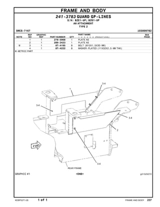 FRAME AND BODY
241-3783 GUARD GP-LINES
S/N: BZE1-UP; BZG1-UP
AN ATTACHMENT
TYPE 2
SMCS-7167 i03009782
NOTE
REF
NO
GRAPHIC
REF PART NUMBER QTY
PART NAME
1 2 3 4 5 6 (PRODUCT LEVEL)
SEE
PAGE
1 1 278-5968 1 PLATE AS
2 1 289-3423 1 PLATE AS
M 3 1 8T-4195 8 BOLT (M10X1.5X30-MM)
4 1 8T-4222 8 WASHER-PLATED (11X32X2.5-MM THK)
M-METRIC PART
GRAPHIC #1 <END> g01525072
KEBP0271-28 1 of 1 FRAME AND BODY 237
 