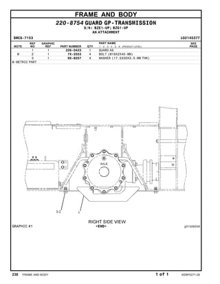 FRAME AND BODY
220-8754 GUARD GP-TRANSMISSION
S/N: BZE1-UP; BZG1-UP
AN ATTACHMENT
SMCS-7153 i02145377
NOTE
REF
NO
GRAPHIC
REF PART NUMBER QTY
PART NAME
1 2 3 4 5 6 (PRODUCT LEVEL)
SEE
PAGE
1 1 226-0423 1 GUARD AS
M 2 1 7X-2553 4 BOLT (M16X2X40-MM)
3 1 9X-8257 4 WASHER (17.5X30X3.5-MM THK)
M-METRIC PART
GRAPHIC #1 <END> g01026259
238 FRAME AND BODY 1 of 1 KEBP0271-28
 