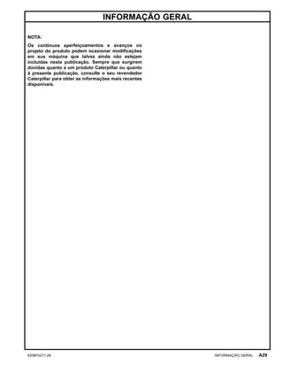 INFORMAÇÃO GERAL
NOTA:
Os contínuos aperfeiçoamentos e avanços no
projeto do produto podem ocasionar modiﬁcações
em sua máquina que talvez ainda não estejam
incluídas nesta publicação. Sempre que surgirem
dúvidas quanto a um produto Caterpillar ou quanto
à presente publicação, consulte o seu revendedor
Caterpillar para obter as informações mais recentes
disponíveis.
KEBP0271-28 INFORMAÇÃO GERAL A29
 