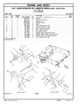FRAME AND BODY
241-9599 SCRAPER GP-SMOOTH DRUM–FRONT, REAR STEEL
S/N: BZE1-UP
AN ATTACHMENT
SMCS-6607 i01972593
NOTE
REF
NO
GRAPHIC
REF PART NUMBER QTY
PART NAME
1 2 3 4 5 6 (PRODUCT LEVEL)
SEE
PAGE
1 1 155-4171 6 BRACKET
B 2 1 166-7177 3 SHIM (1.5-MM THK)
3 1 200-0241 1 BRACKET AS
4 1 219-7803 2 SCRAPER-STEEL
5 1 227-0172 6 MOUNT
M 6 1 155-6663 6 BOLT (M20X2.5X54-MM)
M 7 1 6V-7688 6 LOCKNUT (M20X2.5-THD)
M 8 1 7X-2561 6 BOLT (M20X2.5X35-MM)
M 9 1 7X-2577 4 BOLT (M24X3X90-MM)
M 10 1 8T-4001 4 NUT (M24X3-THD)
11 1 8T-4167 4 WASHER-HARD (26X44X4-MM THK)
12 1 8T-4994 3 WASHER-HARD (20X36.5X3.5-MM THK)
13 1 8T-5439 15 WASHER-HARD (21.5X45X6-MM THK)
M 14 1 8T-5460 6 BOLT (M20X2.5X40-MM)
B-USE AS REQUIRED
M-METRIC PART
GRAPHIC #1 <END> g01041740
258 FRAME AND BODY 1 of 1 KEBP0271-28
 