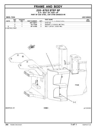 FRAME AND BODY
220-8703 STEP GP
S/N: BZE1-UP; BZG1-UP
PART OF 239-0795, 239-0796 CHASSIS AR
SMCS-7254 i02140633
NOTE
REF
NO
GRAPHIC
REF PART NUMBER QTY
PART NAME
1 2 3 4 5 6 (PRODUCT LEVEL)
SEE
PAGE
1 1 247-6271 1 STEP AS
2 1 7X-7729 5 WASHER (11X25X3-MM THK)
M 3 1 8T-4195 5 BOLT (M10X1.5X30-MM)
M-METRIC PART
GRAPHIC #1 <END> g01000090
260 FRAME AND BODY 1 of 1 KEBP0271-28
 