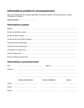 Informations produit et concessionnaire
Nota: Voir l’emplacement de la plaque signalétique du produit au chapitre “Informations produit” du guide
d’utilisation et d’entretien.
Date de livraison:
Informations produit
Modèle:
Numéro d’identiﬁcation produit:
Numéro de série du moteur:
Numéro de série de la boîte de vitesses:
Numéro de série de l’alternateur:
Numéros de série d’équipement:
Informations sur l’équipement:
Numéro matériel client:
Numéro matériel concessionnaire:
Informations concessionnaire
Nom: Agence:
Adresse:
Contact concessionnaire Numéro de téléphone Heures
Ventes:
Pièces:
Service:
 