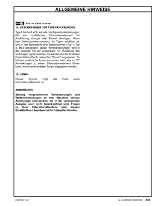 ALLGEMEINE HINWEISE
14. BESCHREIBUNG DER TYPENÄNDERUNGEN
Typ-A bezieht sich auf alle Konﬁgurationsänderungen,
die ein zusätzliches Informationselement für
Ausführung, Gruppe oder Einheit benötigen. Wenn
kein Seriennummernumbruch für Typen erhältlich ist,
wird in der Überschrift eine Typennummer (Typ 1, Typ
2, etc.) angegeben. Diese "Typenänderungen" sind in
der Teileliste mit der Anmerkung "C" (Änderung des
vorherigen Typs) versehen. Es werden nur die für dieses
Ersatzteilhandbuch relevanten "Typen" angegeben. Es
können zusätzliche Typen vorhanden sein, was zu "C"
Anmerkungen zu einem Informationselement führen
kann, wenn keine anderen Typen angegeben werden.
15. <END>
Dieses Symbol zeigt das Ende eines
Informationselements an.
ANMERKUNG:
Ständig vorgenommene Verbesserungen und
Weiterentwicklungen an Ihrer Maschine können
Änderungen verursachen, die in der vorliegenden
Ausgabe noch nicht berücksichtigt sind. Fragen
zu Ihrer Caterpillar-Maschine oder diesem
Ersatzteilbuch beantwortet Ihr Caterpillar-Händler.
KEBP0271-28 ALLGEMEINE HINWEISE A33
 