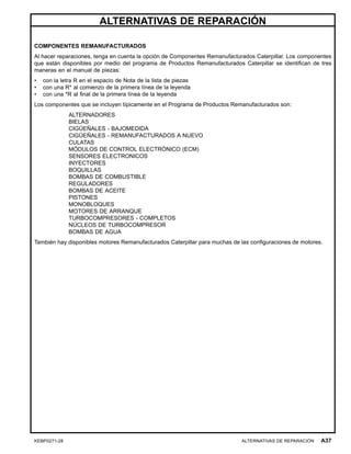 ALTERNATIVAS DE REPARACIÓN
COMPONENTES REMANUFACTURADOS
Al hacer reparaciones, tenga en cuenta la opción de Componentes Remanufacturados Caterpillar. Los componentes
que están disponibles por medio del programa de Productos Remanufacturados Caterpillar se identiﬁcan de tres
maneras en el manual de piezas:
• con la letra R en el espacio de Nota de la lista de piezas
• con una R* al comienzo de la primera línea de la leyenda
• con una *R al ﬁnal de la primera línea de la leyenda
Los componentes que se incluyen típicamente en el Programa de Productos Remanufacturados son:
ALTERNADORES
BIELAS
CIGÜEÑALES - BAJOMEDIDA
CIGÜEÑALES - REMANUFACTURADOS A NUEVO
CULATAS
MÓDULOS DE CONTROL ELECTRÓNICO (ECM)
SENSORES ELECTRONICOS
INYECTORES
BOQUILLAS
BOMBAS DE COMBUSTIBLE
REGULADORES
BOMBAS DE ACEITE
PISTONES
MONOBLOQUES
MOTORES DE ARRANQUE
TURBOCOMPRESORES - COMPLETOS
NÚCLEOS DE TURBOCOMPRESOR
BOMBAS DE AGUA
También hay disponibles motores Remanufacturados Caterpillar para muchas de las conﬁguraciones de motores.
KEBP0271-28 ALTERNATIVAS DE REPARACIÓN A37
 