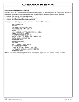 ALTERNATIVAS DE REPARO
COMPONENTES REMANUFATURADOS
Considere o uso de Componentes Remanufaturados Caterpillar ao efetuar reparos. Os componentes disponíveis
através do Programa de Remanufatura Caterpillar são identiﬁcados de três formas no manual de peças:
• com um R na área da nota da lista de peças
• com um R* no princípio da primeira linha da legenda
• com um *R no ﬁnal da primeira linha da legenda
Os componentes típicos que constam no Programa de Remanufatura incluem:
ALTERNADORES
BIELAS
VIRABREQUINS - SUBMEDIDAS
VIRABREQUINS - ATUALIZAÇÃO
CABEÇOTES
MÓDULOS DE CONTROLE ELETRÔNICO (ECM)
SENSORES ELETRÔNICOS
INJETORES DE COMBUSTÍVEL
BICOS DE ABASTECIMENTO DE COMBUSTÍVEL
BOMBAS DE COMBUSTÍVEL
GOVERNADORES
BOMBAS DE ÓLEO
PISTÕES
BLOCOS BÁSICOS DO MOTOR
MOTORES DE PARTIDA
TURBOALIMENTADORES - COMPLETOS
CARTUCHOS DE TURBOALIMENTADORES
BOMBAS D’ÁGUA
Motores Remanufaturados Caterpillar também encontram-se disponíveis para diversos arranjos de motor.
A38 ALTERNATIVAS DE REPARO KEBP0271-28
 