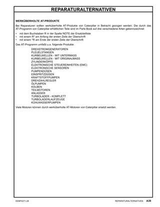 REPARATURALTERNATIVEN
WERKÜBERHOLTE AT-PRODUKTE
Bei Reparaturen sollten werküberholte AT-Produkte von Caterpillar in Betracht gezogen werden. Die durch das
AT-Programm von Caterpillar erhältlichen Teile sind im Parts Book auf drei verschiedene Arten gekennzeichnet:
• mit dem Buchstaben R in der Spalte NOTE der Ersatzteilliste
• mit einem R* am Anfang der ersten Zeile der Überschrift
• mit einem *R am Ende der ersten Zeile der Überschrift
Das AT-Programm umfaßt u.a. folgende Produkte:
DREHSTROMGENERATOREN
PLEUELSTANGEN
KURBELWELLEN - MIT UNTERMASS
KURBELWELLEN - MIT ORIGINALMASS
ZYLINDERKÖPFE
ELEKTRONISCHE STEUEREINHEITEN (EMC)
ELEKTRONISCHE SENSOREN
PUMPENDÜSEN
EINSPRITZDÜSEN
KRAFTSTOFFPUMPEN
DREHZAHLREGLER
ÖLPUMPEN
KOLBEN
TEILMOTOREN
ANLASSER
TURBOLADER - KOMPLETT
TURBOLADERLAUFZEUGE
KÜHLWASSERPUMPEN
Viele Motoren können durch werküberholte AT-Motoren von Caterpillar ersetzt werden.
KEBP0271-28 REPARATURALTERNATIVEN A39
 