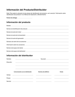 Información del Producto/Distribuidor
Nota: Para saber la ubicación de las placas de identiﬁcación del producto, ver la sección “Información sobre
identiﬁcación del producto” en el Manual de Operación y Mantenimiento.
Fecha de entrega:
Información del producto
Modelo:
Número de identiﬁcación del producto:
Número de serie del motor:
Número de serie de la transmisión:
Número de serie del generador:
Números de serie de los accesorios:
Información sobre los accesorios:
Número del equipo del cliente:
Número del equipo del distribuidor:
Información del distribuidor
Nombre: Sucursal:
Dirección:
Comunicación con el distribuidor Número de teléfono Horas
Ventas:
Piezas:
Servicio:
 