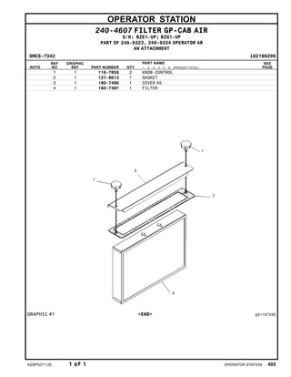 OPERATOR STATION
240-4607 FILTER GP-CAB AIR
S/N: BZE1-UP; BZG1-UP
PART OF 249-9323, 249-9324 OPERATOR AR
AN ATTACHMENT
SMCS-7342 i02186299
NOTE
REF
NO
GRAPHIC
REF PART NUMBER QTY
PART NAME
1 2 3 4 5 6 (PRODUCT LEVEL)
SEE
PAGE
1 1 116-7856 2 KNOB-CONTROL
2 1 127-8613 1 GASKET
3 1 180-7486 1 COVER AS
4 1 180-7487 1 FILTER
GRAPHIC #1 <END> g01167530
KEBP0271-28 1 of 1 OPERATOR STATION 405
 