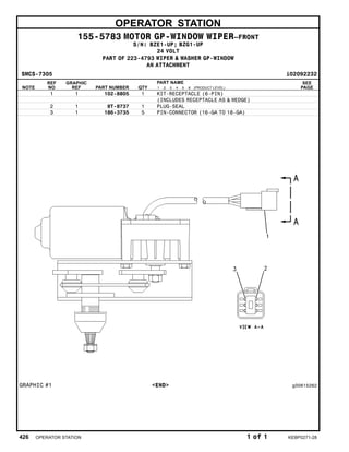 OPERATOR STATION
155-5783 MOTOR GP-WINDOW WIPER–FRONT
S/N: BZE1-UP; BZG1-UP
24 VOLT
PART OF 223-4793 WIPER & WASHER GP-WINDOW
AN ATTACHMENT
SMCS-7305 i02092232
NOTE
REF
NO
GRAPHIC
REF PART NUMBER QTY
PART NAME
1 2 3 4 5 6 (PRODUCT LEVEL)
SEE
PAGE
1 1 102-8805 1 KIT-RECEPTACLE (6-PIN)
(INCLUDES RECEPTACLE AS & WEDGE)
2 1 8T-8737 1 PLUG-SEAL
3 1 186-3735 5 PIN-CONNECTOR (16-GA TO 18-GA)
GRAPHIC #1 <END> g00615262
426 OPERATOR STATION 1 of 1 KEBP0271-28
 