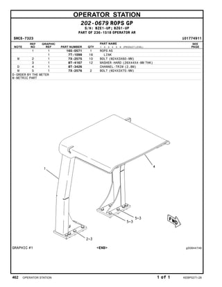 OPERATOR STATION
202-0679 ROPS GP
S/N: BZE1-UP; BZG1-UP
PART OF 236-1518 OPERATOR AR
SMCS-7323 i01774911
NOTE
REF
NO
GRAPHIC
REF PART NUMBER QTY
PART NAME
1 2 3 4 5 6 (PRODUCT LEVEL)
SEE
PAGE
1 1 165-0571 1 ROPS AS
1 7T-1099 16 LINK
M 2 1 7X-2575 10 BOLT (M24X3X60-MM)
3 1 8T-4167 12 WASHER-HARD (26X44X4-MM THK)
D 4 1 8T-3426 CHANNEL-TRIM (2.8M)
M 5 1 7X-2576 2 BOLT (M24X3X70-MM)
D-ORDER BY THE METER
M-METRIC PART
GRAPHIC #1 <END> g00844746
462 OPERATOR STATION 1 of 1 KEBP0271-28
 