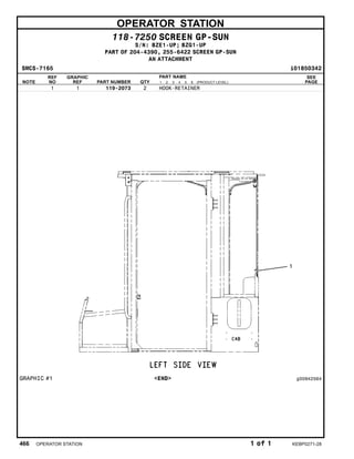 OPERATOR STATION
118-7250 SCREEN GP-SUN
S/N: BZE1-UP; BZG1-UP
PART OF 204-4390, 255-6422 SCREEN GP-SUN
AN ATTACHMENT
SMCS-7165 i01850342
NOTE
REF
NO
GRAPHIC
REF PART NUMBER QTY
PART NAME
1 2 3 4 5 6 (PRODUCT LEVEL)
SEE
PAGE
1 1 119-2073 2 HOOK-RETAINER
GRAPHIC #1 <END> g00942564
466 OPERATOR STATION 1 of 1 KEBP0271-28
 