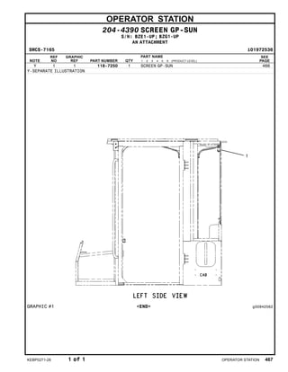 OPERATOR STATION
204-4390 SCREEN GP-SUN
S/N: BZE1-UP; BZG1-UP
AN ATTACHMENT
SMCS-7165 i01972536
NOTE
REF
NO
GRAPHIC
REF PART NUMBER QTY
PART NAME
1 2 3 4 5 6 (PRODUCT LEVEL)
SEE
PAGE
Y 1 1 118-7250 1 SCREEN GP-SUN 466
Y-SEPARATE ILLUSTRATION
GRAPHIC #1 <END> g00942562
KEBP0271-28 1 of 1 OPERATOR STATION 467
 