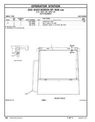 OPERATOR STATION
255-6422 SCREEN GP-SUN–CAB
S/N: BZE1-UP; BZG1-UP
AN ATTACHMENT
SMCS-7165 i02145480
NOTE
REF
NO
GRAPHIC
REF PART NUMBER QTY
PART NAME
1 2 3 4 5 6 (PRODUCT LEVEL)
SEE
PAGE
Y 1 1 118-7250 1 SCREEN GP-SUN 466
M 2 1 5C-9553 2 BOLT (M6X1X16-MM)
3 1 5P-4115 2 WASHER-HARD (7.2X19X2-MM THK)
M-METRIC PART
Y-SEPARATE ILLUSTRATION
GRAPHIC #1 <END> g01090009
468 OPERATOR STATION 1 of 1 KEBP0271-28
 