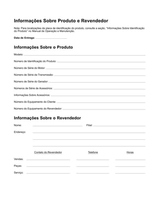 Informações Sobre Produto e Revendedor
Nota: Para localizações da placa de identiﬁcação do produto, consulte a seção, “Informações Sobre Identiﬁcação
do Produto” no Manual de Operação e Manutenção.
Data de Entrega:
Informações Sobre o Produto
Modelo:
Número de Identiﬁcação do Produto:
Número de Série do Motor:
Número de Série da Transmissão:
Número de Série do Gerador:
Números de Série de Acessórios:
Informações Sobre Acessórios:
Número do Equipamento do Cliente:
Número do Equipamento do Revendedor:
Informações Sobre o Revendedor
Nome: Filial:
Endereço:
Contato do Revendedor Telefone Horas
Vendas:
Peças:
Serviço:
 
