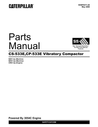 KEBP0271-28
May 2008
Parts
Manual See “General Information”
for New Parts Manual
Features.
CS-533E,CP-533E Vibratory Compactor
BZE1-Up (Machine)
BZG1-Up (Machine)
CRS1-Up (Engine)
Powered By 3054C Engine
SAFETY.CAT.COM
 