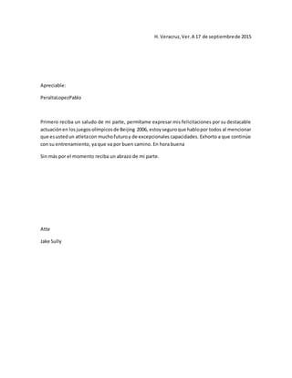 H. Veracruz,Ver.A 17 de septiembrede 2015
Apreciable:
PeraltaLopezPablo
Primero reciba un saludo de mi parte, permítame expresar mis felicitaciones por su destacable
actuaciónen los juegosolímpicosde Beijing 2006, estoyseguroque hablopor todos al mencionar
que esustedun atletacon muchofuturoy de excepcionales capacidades. Exhorto a que continúe
con su entrenamiento, ya que va por buen camino. En hora buena
Sin más por el momento reciba un abrazo de mi parte.
Atte
Jake Sully
 