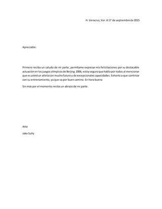 H. Veracruz,Ver.A 17 de septiembrede 2015
Apreciable:
Primero reciba un saludo de mi parte, permítame expresar mis felicitaciones por su destacable
actuaciónen losjuegosolímpicosde Beijing 2006, estoyseguroque hablopor todos al mencionar
que esustedun atletacon muchofuturo y de excepcionales capacidades. Exhorto a que continúe
con su entrenamiento, ya que va por buen camino. En hora buena
Sin más por el momento reciba un abrazo de mi parte.
Atte
Jake Sully
 