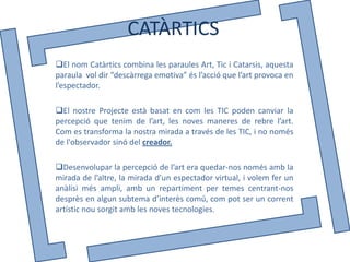 CATÀRTICS
El nom Catàrtics combina les paraules Art, Tic i Catarsis, aquesta
paraula vol dir “descàrrega emotiva” és l’acció que l’art provoca en
l’espectador.

El nostre Projecte està basat en com les TIC poden canviar la
percepció que tenim de l’art, les noves maneres de rebre l’art.
Com es transforma la nostra mirada a través de les TIC, i no només
de l'observador sinó del creador.

Desenvolupar la percepció de l’art era quedar-nos només amb la
mirada de l’altre, la mirada d’un espectador virtual, i volem fer un
anàlisi més ampli, amb un repartiment per temes centrant-nos
desprès en algun subtema d’interès comú, com pot ser un corrent
artístic nou sorgit amb les noves tecnologies.
 