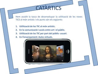 CATÀRTICS
Hem assolit la tasca de desenvolupar la utilització de les noves
TICS al món artístic i els punts són els següents:

1.   Utilització de les TIC al món artístic.
2.   En la comunicació i accés entre art i el públic.
3.   Utilització de les TIC per part del públic- usuari.
4.   En l’ensenyament: Aules virtuals.
 