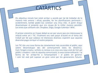 CATÀRTICS
Els objectius inicials han estat arribar a acords per tal de treballar de la
manera més amena i eficaç possible, fer les planificacions pertinents i
evidentment, també poder-nos conèixer una mica més. A partir d’aquí
desenvolupar el projecte que ens ocupa de la millor manera possible.
Les eines que utilitzem són: Dropbox, Diigo, Google Calendar i Wiki.

El primer encontre en l'espai debat va ser per veure que ens interessava la
relació entre art i TIC. Finalment ens vam posar d'acord en el tema del
treball per bé que cadascú té interessos diversos; esperem que aquesta
diversitat pugui enriquir el nostre projecte.

Les TIC són una nova forma de coneixement més accessible al públic, aquí
volem desenvolupar des del començament totes les directrius.
Com l’origen creatiu i artístic es renova o es crea una nova visió de l’art pel
públic i creadors i com és aquesta comunicació, la seva comercialització. I la
forma de fer arribar-ho a l’ensenyament i al públic en general.
I com tot això pot suposar un gran canvi per les generacions futures.
 