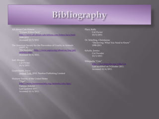 BibliographyAll About Cute Kittens	“Unique Kitten Facts” http://www.all-about-cute-kittens.com/kitten-facts.html	2008-2011	Accessed 10/5/2011The American Society for the Prevention of Cruelty to Animals (ASPCA)	“Pet Statistics” http://www.aspca.org/about-us/faq/pet-statistics.aspx	Accessed 10/4/2011.Farl, Morgan	Cat Owner	10/4/2011Grant-Smith, JoyceAnimal Talk. 2010, Nimbus Publishing LimitedHumane Society of the United States	“Tips” http://www.humanesociety.org/animals/cats/tips/	Various Articles	Last Updated 2011.	Accessed 10/4/2011. Place, Kelly	Cat Owner	10/5/2011Dr. Schelling, Christianne	“Declawing: What You Need to Know”	1998-2011Schultz, Jessica	Cat Ownder	10/3/2011Wikipedia “Cats”http://en.wikipedia.org/wiki/Cat	Last modified on 3 October 2011.	Accessed 10/4/2011.