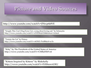 Picture and Video Sourceshttp://www.youtube.com/watch?v=J5Xrcp6k8VE“Songify This: Can’t Hug Every Cat- a song about loving cats” by Schmoyhohttp://www.youtube.com/watch?v=sP4NMoJcFd4&feature=related“Tommy the Cat” by Primus. http://www.youtube.com/watch?v=r4OhIU-PmB8&ob=av3e“Kitty” by The Presidents of the United States of Americahttp://www.youtube.com/watch?v=CMRaSXh9-n4“Kittens Inspired by Kittens” by Blakekellyhttp://www.youtube.com/watch?v=FtX8nswnUKU