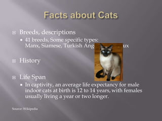 Facts about CatsBreeds, descriptions41 breeds, Some specific types: Manx, Siamese, Turkish Angora, ChartreuxHistoryLife SpanIn captivity, an average life expectancy for male indoor cats at birth is 12 to 14 years,with females usually living a year or two longer.Source: Wikipedia